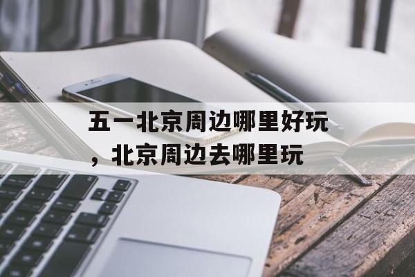 五一北京周边哪里好玩，北京周边去哪里玩-第1张图片-