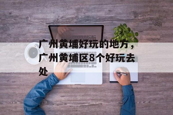 广州黄埔好玩的地方，广州黄埔区8个好玩去处-第1张图片-