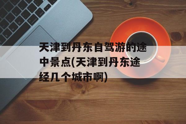 天津到丹东自驾游的途中景点(天津到丹东途经几个城市啊)-第1张图片-