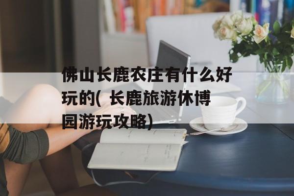 佛山长鹿农庄有什么好玩的( 长鹿旅游休博园游玩攻略)-第1张图片-