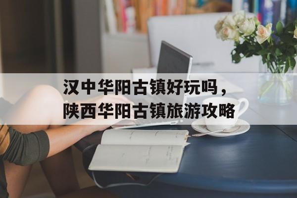 汉中华阳古镇好玩吗，陕西华阳古镇旅游攻略-第1张图片-
