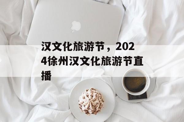 汉文化旅游节，2024徐州汉文化旅游节直播-第1张图片-