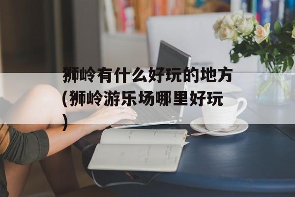 狮岭有什么好玩的地方(狮岭游乐场哪里好玩)-第1张图片-