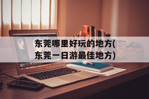 东莞哪里好玩的地方(东莞一日游最佳地方)-第1张图片-