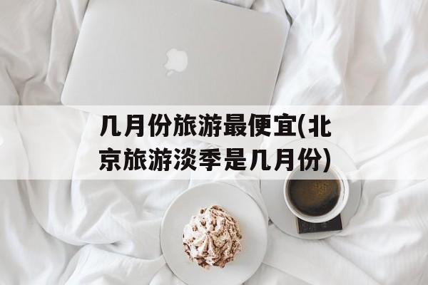 几月份旅游最便宜(北京旅游淡季是几月份)-第1张图片-