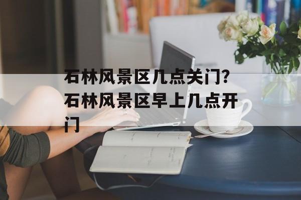 石林风景区几点关门？石林风景区早上几点开门-第1张图片-