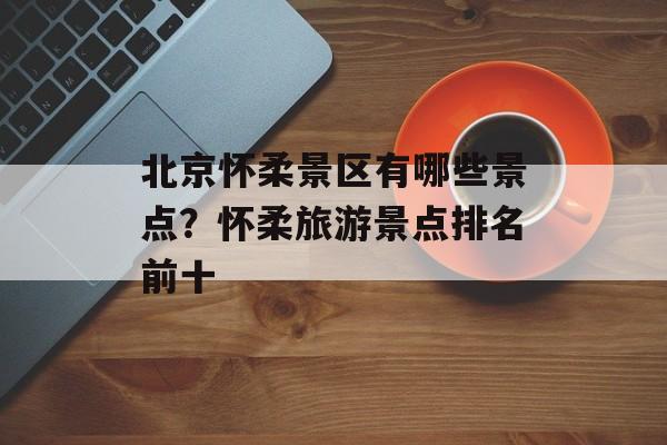北京怀柔景区有哪些景点？怀柔旅游景点排名前十-第1张图片-