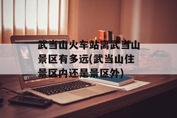 武当山火车站离武当山景区有多远(武当山住景区内还是景区外)-第1张图片-