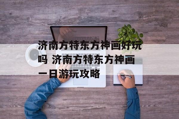 济南方特东方神画好玩吗 济南方特东方神画一日游玩攻略-第1张图片-