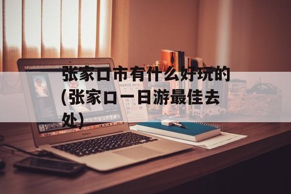 张家口市有什么好玩的(张家口一日游最佳去处)-第1张图片-