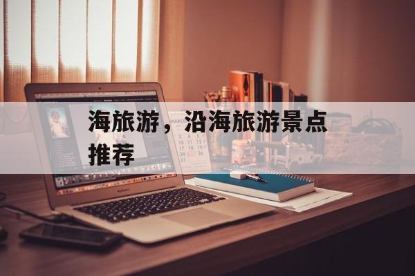 海旅游，沿海旅游景点推荐-第1张图片-