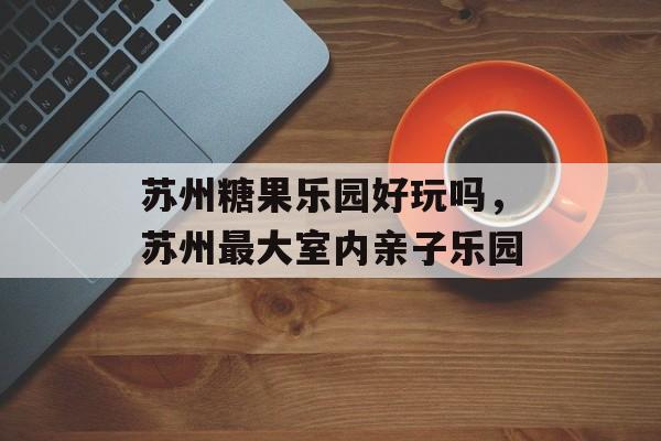 苏州糖果乐园好玩吗，苏州最大室内亲子乐园-第1张图片-