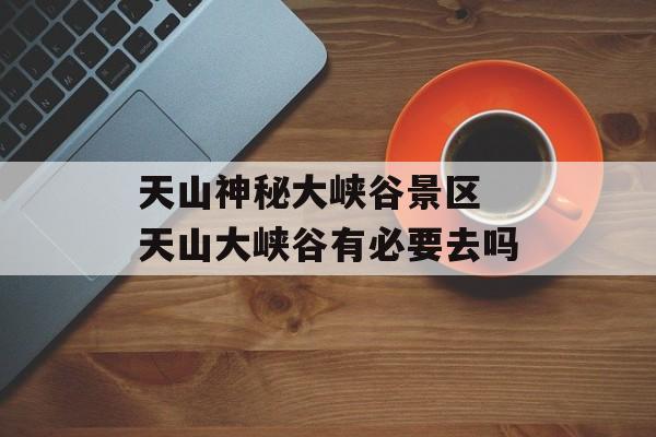 天山神秘大峡谷景区 天山大峡谷有必要去吗-第1张图片-