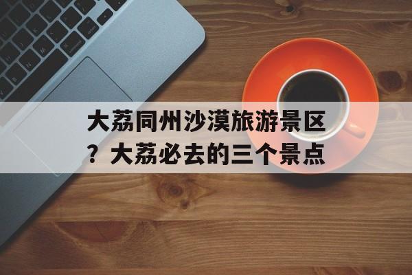 大荔同州沙漠旅游景区？大荔必去的三个景点-第1张图片-