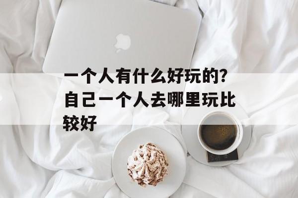 一个人有什么好玩的？自己一个人去哪里玩比较好-第1张图片-